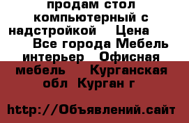 продам стол компьютерный с надстройкой. › Цена ­ 2 000 - Все города Мебель, интерьер » Офисная мебель   . Курганская обл.,Курган г.